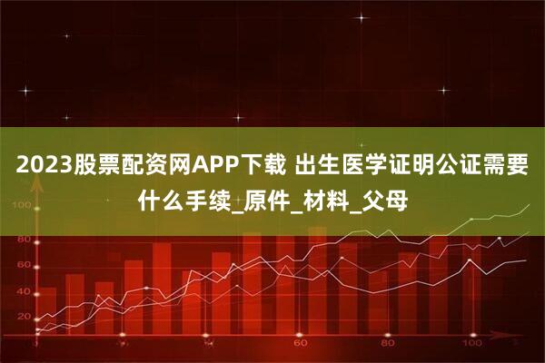 2023股票配资网APP下载 出生医学证明公证需要什么手续_原件_材料_父母