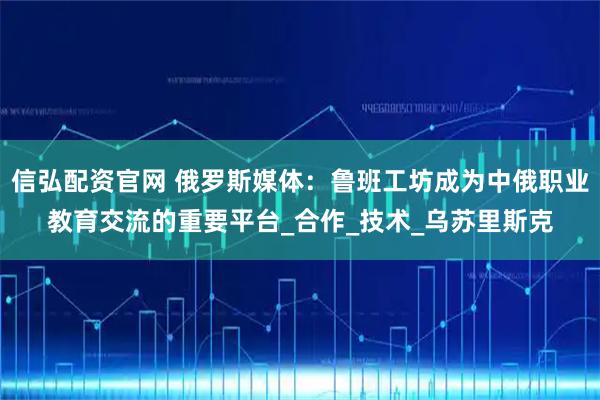 信弘配资官网 俄罗斯媒体：鲁班工坊成为中俄职业教育交流的重要平台_合作_技术_乌苏里斯克