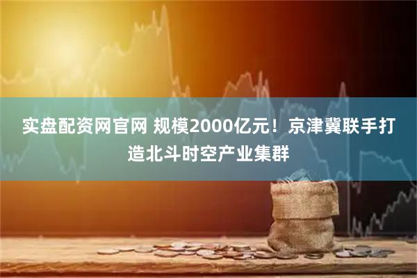 实盘配资网官网 规模2000亿元！京津冀联手打造北斗时空产业集群