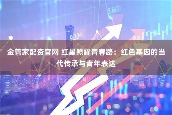 金管家配资官网 红星照耀青春路：红色基因的当代传承与青年表达