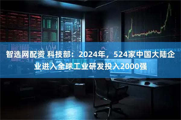 智选网配资 科技部：2024年，524家中国大陆企业进入全球工业研发投入2000强