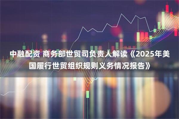 中融配资 商务部世贸司负责人解读《2025年美国履行世贸组织规则义务情况报告》
