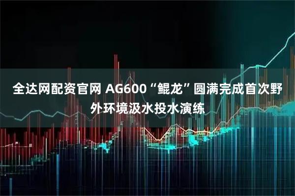 全达网配资官网 AG600“鲲龙”圆满完成首次野外环境汲水投水演练