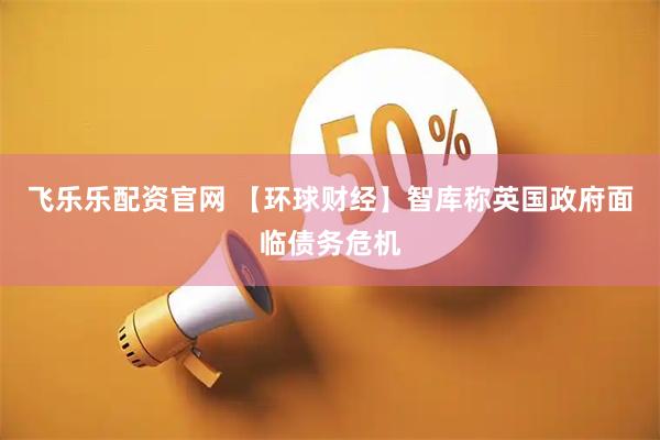 飞乐乐配资官网 【环球财经】智库称英国政府面临债务危机
