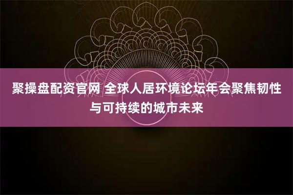 聚操盘配资官网 全球人居环境论坛年会聚焦韧性与可持续的城市未来