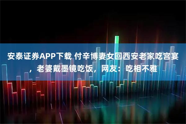安泰证券APP下载 付辛博妻女回西安老家吃宫宴，老婆戴墨镜吃饭，网友：吃相不雅
