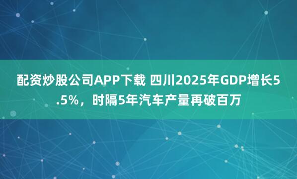 配资炒股公司APP下载 四川2025年GDP增长5.5%，时隔5年汽车产量再破百万