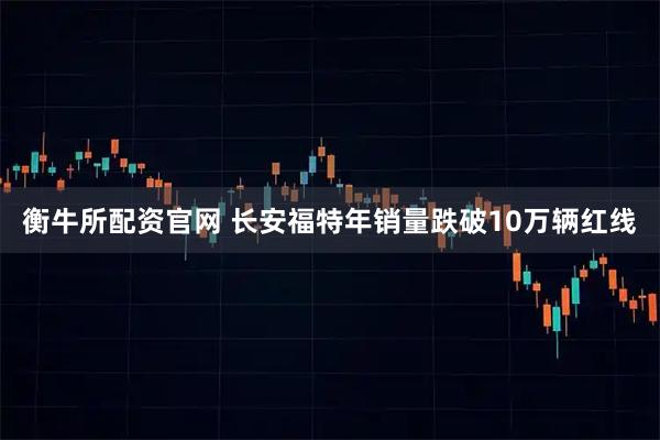 衡牛所配资官网 长安福特年销量跌破10万辆红线