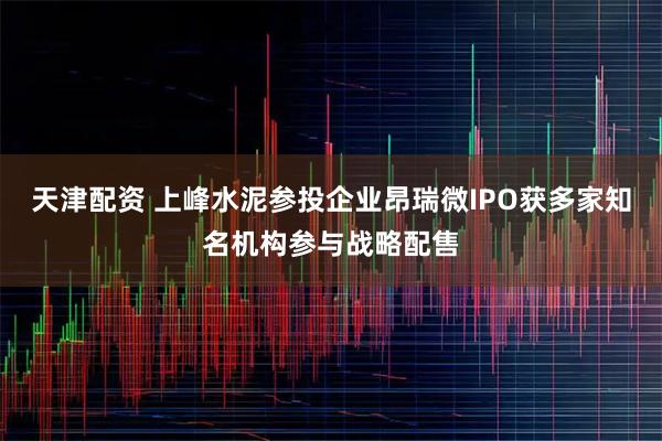 天津配资 上峰水泥参投企业昂瑞微IPO获多家知名机构参与战略配售